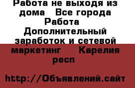 Работа не выходя из дома - Все города Работа » Дополнительный заработок и сетевой маркетинг   . Карелия респ.